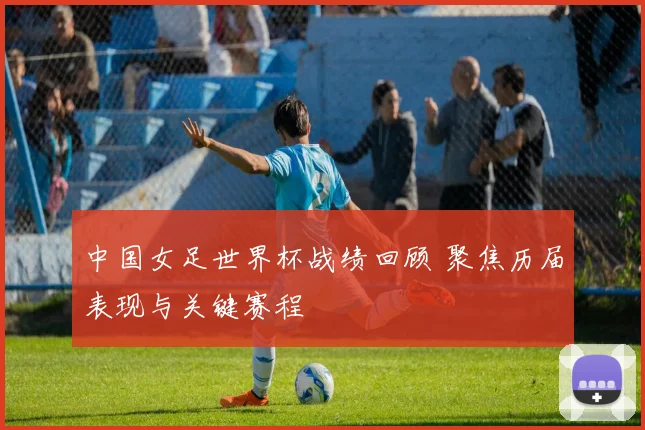 中国女足世界杯战绩回顾 聚焦历届表现与关键赛程