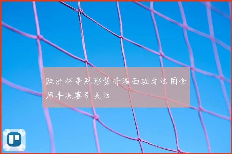 欧洲杯争冠形势升温西班牙法国会师半决赛引关注