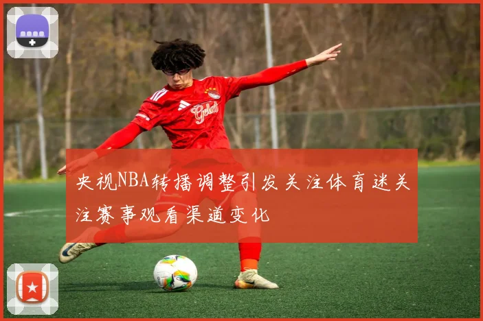 央视NBA转播调整引发关注体育迷关注赛事观看渠道变化
