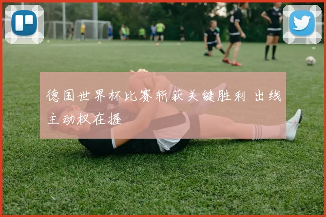 德国世界杯比赛斩获关键胜利 出线主动权在握