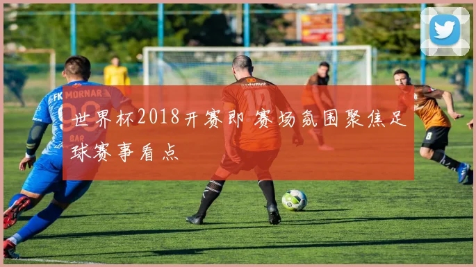 世界杯2018开赛即 赛场氛围聚焦足球赛事看点